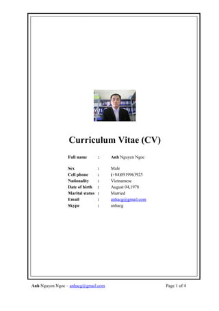 Curriculum Vitae (CV)
Full name : Anh Nguyen Ngoc
Sex : Male
Cell phone : (+84)0919963925
Nationality : Vietnamese
Date of birth : August 04,1978
Marital status : Married
Email : anhacg@gmail.com
Skype : anhacg
Anh Nguyen Ngoc – anhacg@gmail.com Page 1 of 4
 