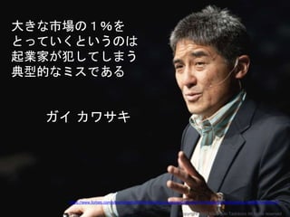 大きな市場の１％を
とっていくというのは
起業家が犯してしまう
典型的なミスである
ガイ カワサキ
https://www.forbes.com/sites/roberthof/2016/02/23/guy-kawasaki-the-top-10-mistakes-of-entrepreneurs/#2201ec591e41
Copyright 2017 Masayuki Tadokoro All rights reserved
 