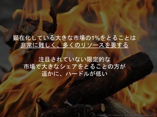 顕在化している大きな市場の1%をとることは
非常に難しく、多くのリソースを要する
注目されていない限定的な
市場で大きなシェアをとることの方が
遥かに、ハードルが低い
Copyright 2017 Masayuki Tadokoro All rights reserved
 