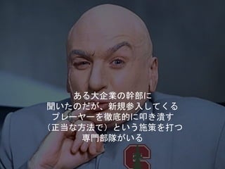 ある大企業の幹部に
聞いたのだが、新規参入してくる
プレーヤーを徹底的に叩き潰す
（正当な方法で）という施策を打つ
専門部隊がいる
 