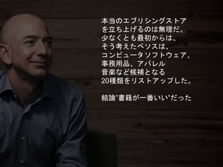 本当のエブリシングストア
を立ち上げるのは無理だ。
少なくとも最初からは、
そう考えたベソスは、
コンピュータソフトウェア、
事務用品、アパレル
音楽など候補となる
20種類をリストアップした。
結論”書籍が一番いい”だった
 