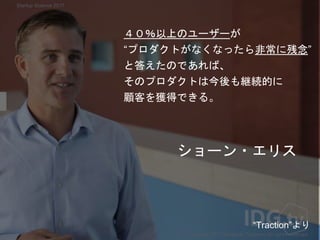 ショーン・エリス
４０％以上のユーザーが
“プロダクトがなくなったら非常に残念”
と答えたのであれば、
そのプロダクトは今後も継続的に
顧客を獲得できる。
Copyright 2017 Masayuki Tadokoro All rights reserved
“Traction”より
Startup Science 2017
 