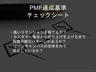 PMF達成基準
チェックシート
・高いリテンションを保てるか？
・カスタマー獲得から売り上げを上げるまで
再現可能なパターンがあるか？
・リーンキャンバスの全体をみて
成立しているか？
Copyright 2017 Masayuki Tadokoro All rights reserved
Startup Science 2017
 