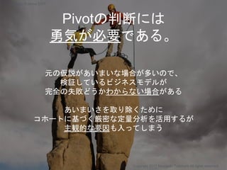 Pivotの判断には
勇気が必要である。
元の仮説があいまいな場合が多いので、
検証しているビジネスモデルが
完全の失敗どうかわからない場合がある
あいまいさを取り除くために
コホートに基づく厳密な定量分析を活用するが
主観的な要因も入ってしまう
Copyright 2017 Masayuki Tadokoro All rights reserved
Startup Science 2017
 