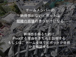 チームメンバーの
納得感がないピボットは
組織の崩壊のきっかけになる
Copyright 2017 Masayuki Tadokoro All rights reserved
納得感を得るために
Pivotする理由をきちんと説明する
もしくは、チーム全体でピボットか辛抱
かを検証する
Startup Science 2017
 