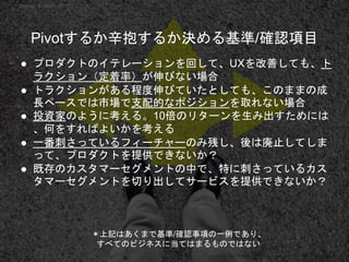 Copyright 2017 Masayuki Tadokoro All rights reserved
Pivotするか辛抱するか決める基準/確認項目
 プロダクトのイテレーションを回して、UXを改善しても、ト
ラクション（定着率）が伸びない場合
 トラクションがある程度伸びていたとしても、このままの成
長ペースでは市場で支配的なポジションを取れない場合
 投資家のように考える。10倍のリターンを生み出すためには
、何をすればよいかを考える
 一番刺さっているフィーチャーのみ残し、後は廃止してしま
って、プロダクトを提供できないか？
 既存のカスタマーセグメントの中で、特に刺さっているカス
タマーセグメントを切り出してサービスを提供できないか？
＊上記はあくまで基準/確認事項の一例であり、
すべてのビジネスに当てはまるものではない
Startup Science 2017
 