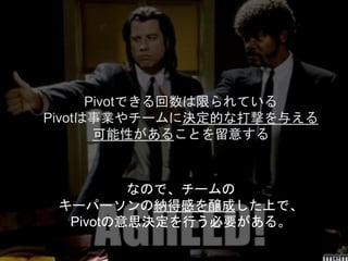 なので、チームの
キーパーソンの納得感を醸成した上で、
Pivotの意思決定を行う必要がある。
Pivotできる回数は限られている
Pivotは事業やチームに決定的な打撃を与える
可能性があることを留意する
 