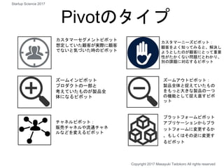 Pivotのタイプ
カスタマーセグメントピボット
想定していた顧客が実際に顧客
でないと気づいた時のピボット
カスタマーニーズピボット：
顧客をよく知ってみると、解決し
ようとしたのが顧客にとって重要
性がたかくない問題だとわかり、
別の課題に対応するピボット
ズームインピボット
プロダクトの一部と
考えていたものが製品全
体になるピボット
ズームアウトピボット：
製品全体と捉えていたもの
をもっと大きな製品の一つ
の機能として捉え直すピボ
ット
チャネルピボット：
販売チャネルや流通チャネ
ルなどを変えるピボット
プラットフォームピボット
アプリケーションからプラ
ットフォームに変更するか
、もしくはその逆に変更す
るピボット
Copyright 2017 Masayuki Tadokoro All rights reserved
Startup Science 2017
 