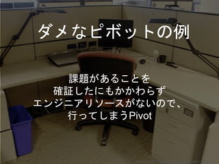 課題があることを
確証したにもかかわらず
エンジニアリソースがないので、
行ってしまうPivot
ダメなピボットの例
Copyright 2017 Masayuki Tadokoro All rights reserved
 