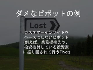 カスタマーインサイトを
ベースにしないピボット
(例えば、業務提携先や、
投資検討している投資家
に振り回されて行うPivot)
ダメなピボットの例
Copyright 2017 Masayuki Tadokoro All rights reserved
 