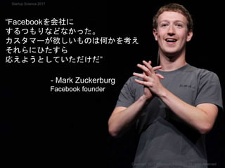 Facebookもside projectから生まれた
“Facebookを会社に
するつもりなどなかった。
カスタマーが欲しいものは何かを考え
それらにひたすら
応えようとしていただけだ”
- Mark Zuckerburg
Facebook founder
Copyright 2017 Masayuki Tadokoro All rights reserved
Startup Science 2017
 