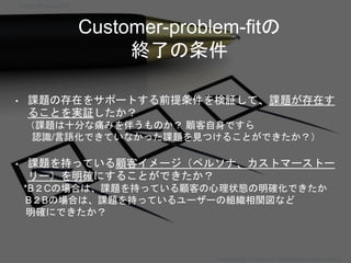 Customer-problem-fitの
終了の条件
• 課題の存在をサポートする前提条件を検証して、課題が存在す
ることを実証したか？
（課題は十分な痛みを伴うものか？ 顧客自身ですら
認識/言語化できていなかった課題を見つけることができたか？）
• 課題を持っている顧客イメージ（ペルソナ、カストマーストー
リー）を明確にすることができたか？
*B２Cの場合は、課題を持っている顧客の心理状態の明確化できたか
B２Bの場合は、課題を持っているユーザーの組織相関図など
明確にできたか？
Startup Science 2017
Copyright 2017 Masayuki Tadokoro All rights reserved
 