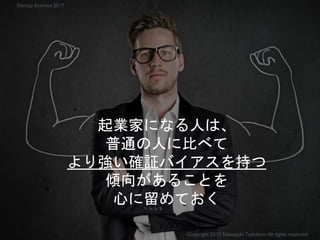 起業家になる人は、
普通の人に比べて
より強い確証バイアスを持つ
傾向があることを
心に留めておく
Copyright 2017 Masayuki Tadokoro All rights reserved
Startup Science 2017
 