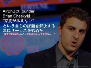 AirBnBのFounder
Brian Cheskyは
”家賃が払えない”
という自らの課題を解決する
為にサービスを始めた
* 家賃が1500ドルなのに1000ドルしか現金がなかった
Copyright 2017 Masayuki Tadokoro All rights reserved
Startup Science 2017
 