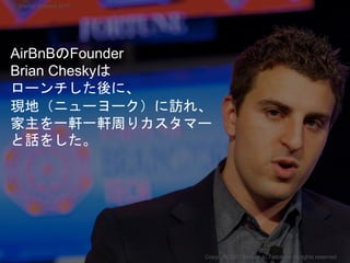 AirBnBのFounder
Brian Cheskyは
ローンチした後に、
現地（ニューヨーク）に訪れ、
家主を一軒一軒周りカスタマー
と話をした。
Copyright 2017 Masayuki Tadokoro All rights reserved
Startup Science 2017
 