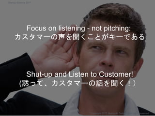 Shut-up and Listen to Customer!
(黙って、カスタマーの話を聞く！）
Copyright 2017 Masayuki Tadokoro All rights reserved
Focus on listening - not pitching:
カスタマーの声を聞くことがキーである
Startup Science 2017
 
