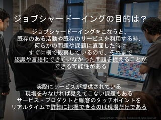 ジョブシャードーイングの目的は？
ジョブシャードーイングをこなうと、
既存のある活動や既存のサービスを利用する時、
何らかの問題や課題に直面した時に
すぐに横で観察しているので、それまで
認識や言語化できていなかった問題を捉えることが
できる可能性がある
実際にサービスが提供されている
現場をみなければ見えてこない課題もある
サービス・プロダクトと顧客のタッチポイントを
リアルタイムで詳細に把握できるのは現場だけである
Copyright 2017 Masayuki Tadokoro All rights reserved
 