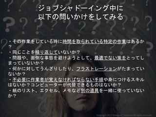 ・その作業をしている時に時間を取られている特定の作業はあるか
？
・同じことを繰り返していないか？
・問題や、面倒な事態を避けようとして、最適でない策をとってし
まっていないか？
・何かに対してうんざりしたり、フラストレーションがたまってい
ないか？
・不必要に作業者が覚えなければならない手順や身につけるスキル
はないか？コンピューターが代替できるものはないか？
・紙のリスト、エクセル、メモなど別の道具を一緒に使っていない
か？
ジョブシャドーイング中に
以下の問いかけをしてみる
Copyright 2017 Masayuki Tadokoro All rights reserved
 