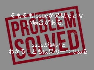 そもそもIssueが発見できな
い場合がある。
Issueが無いと
わかることも成果の一つである
 
