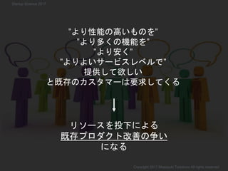 リソースを投下による
既存プロダクト改善の争い
になる
”より性能の高いものを”
”より多くの機能を”
”より安く”
”よりよいサービスレベルで”
提供して欲しい
と既存のカスタマーは要求してくる
Copyright 2017 Masayuki Tadokoro All rights reserved
Startup Science 2017
 