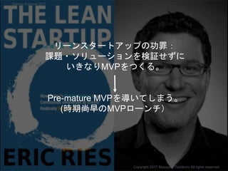 リーンスタートアップの功罪：
課題・ソリューションを検証せずに
いきなりMVPをつくる。
Pre-mature MVPを導いてしまう。
(時期尚早のMVPローンチ）
Copyright 2017 Masayuki Tadokoro All rights reserved
Startup Science 2017
 