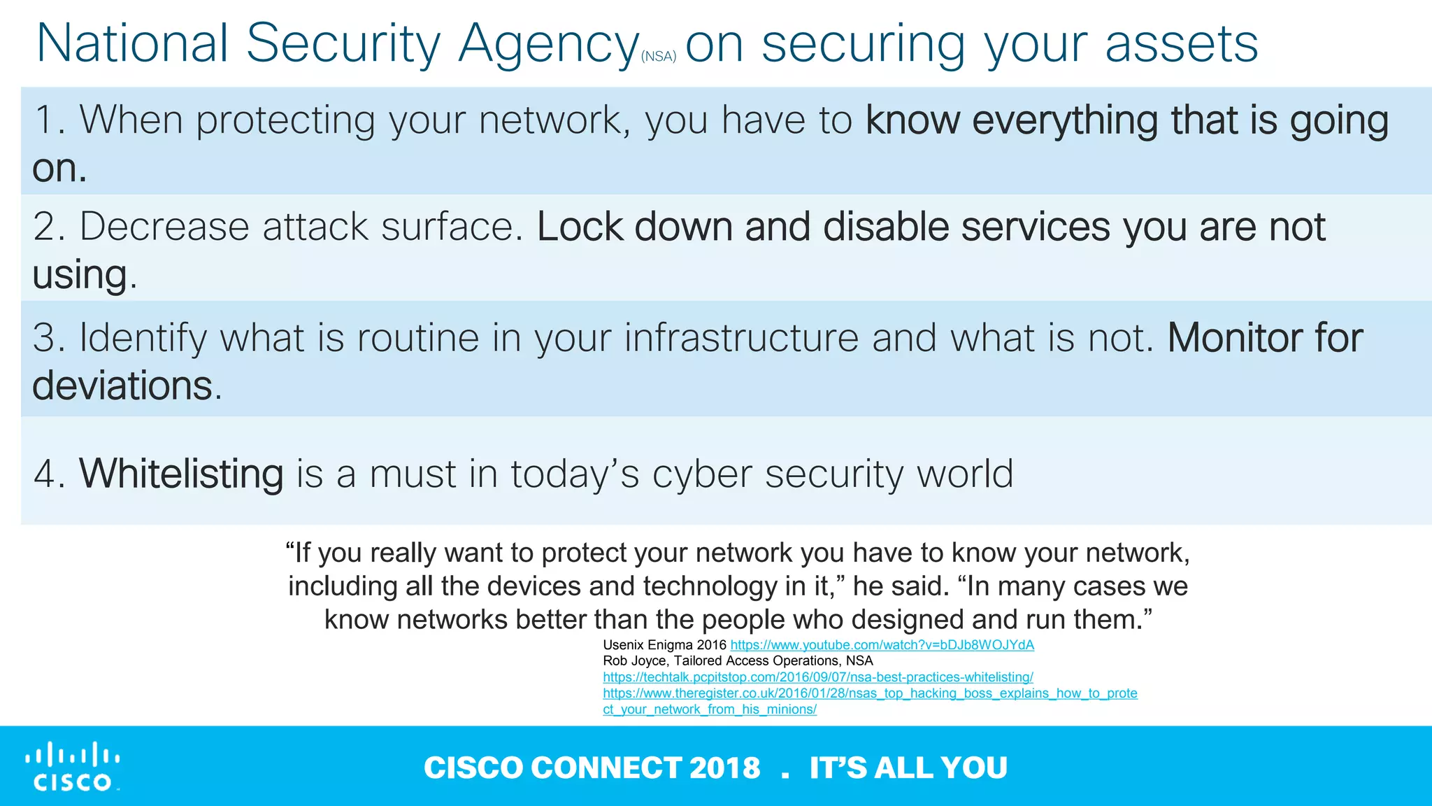 © 2018 Cisco and/or its affiliates. All rights reserved
CISCO CONNECT 2018 . IT’S ALL YOU
National Security Agency(NSA) on securing your assets
1. When protecting your network, you have to know everything that is going
on.
2. Decrease attack surface. Lock down and disable services you are not
using.
3. Identify what is routine in your infrastructure and what is not. Monitor for
deviations.
4. Whitelisting is a must in today’s cyber security world
Usenix Enigma 2016 https://www.youtube.com/watch?v=bDJb8WOJYdA
Rob Joyce, Tailored Access Operations, NSA
https://techtalk.pcpitstop.com/2016/09/07/nsa-best-practices-whitelisting/
https://www.theregister.co.uk/2016/01/28/nsas_top_hacking_boss_explains_how_to_prote
ct_your_network_from_his_minions/
“If you really want to protect your network you have to know your network,
including all the devices and technology in it,” he said. “In many cases we
know networks better than the people who designed and run them.”
 