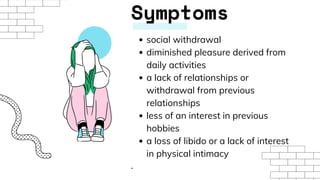 Symptoms
social withdrawal
diminished pleasure derived from
daily activities
a lack of relationships or
withdrawal from previous
relationships
less of an interest in previous
hobbies
a loss of libido or a lack of interest
in physical intimacy
.
 