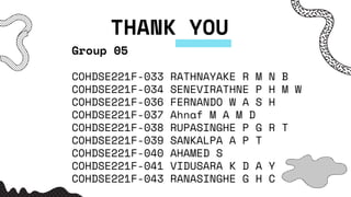 THANK YOU
Group 05
COHDSE221F-033 RATHNAYAKE R M N B
COHDSE221F-034 SENEVIRATHNE P H M W
COHDSE221F-036 FERNANDO W A S H
COHDSE221F-037 Ahnaf M A M D
COHDSE221F-038 RUPASINGHE P G R T
COHDSE221F-039 SANKALPA A P T
COHDSE221F-040 AHAMED S
COHDSE221F-041 VIDUSARA K D A Y
COHDSE221F-043 RANASINGHE G H C
 