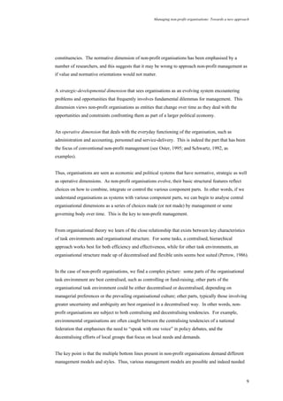 Managing non-profit organisations: Towards a new approach
9
constituencies. The normative dimension of non-profit organisations has been emphasised by a
number of researchers, and this suggests that it may be wrong to approach non-profit management as
if value and normative orientations would not matter.
A strategic-developmental dimension that sees organisations as an evolving system encountering
problems and opportunities that frequently involves fundamental dilemmas for management. This
dimension views non-profit organisations as entities that change over time as they deal with the
opportunities and constraints confronting them as part of a larger political economy.
An operative dimension that deals with the everyday functioning of the organisation, such as
administration and accounting, personnel and service-delivery. This is indeed the part that has been
the focus of conventional non-profit management (see Oster, 1995; and Schwartz, 1992, as
examples).
Thus, organisations are seen as economic and political systems that have normative, strategic as well
as operative dimensions. As non-profit organisations evolve, their basic structural features reflect
choices on how to combine, integrate or control the various component parts. In other words, if we
understand organisations as systems with various component parts, we can begin to analyse central
organisational dimensions as a series of choices made (or not made) by management or some
governing body over time. This is the key to non-profit management.
From organisational theory we learn of the close relationship that exists between key characteristics
of task environments and organisational structure. For some tasks, a centralised, hierarchical
approach works best for both efficiency and effectiveness, while for other task environments, an
organisational structure made up of decentralised and flexible units seems best suited (Perrow, 1986).
In the case of non-profit organisations, we find a complex picture: some parts of the organisational
task environment are best centralised, such as controlling or fund-raising; other parts of the
organisational task environment could be either decentralised or decentralised, depending on
managerial preferences or the prevailing organisational culture; other parts, typically those involving
greater uncertainty and ambiguity are best organised in a decentralised way. In other words, non-
profit organisations are subject to both centralising and decentralising tendencies. For example,
environmental organisations are often caught between the centralising tendencies of a national
federation that emphasises the need to “speak with one voice” in policy debates, and the
decentralising efforts of local groups that focus on local needs and demands.
The key point is that the multiple bottom lines present in non-profit organisations demand different
management models and styles. Thus, various management models are possible and indeed needed
 