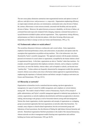 Managing non-profit organisations: Towards a new approach
11
The tent versus palace distinction summarises inter-organisational tensions and options in terms of
efficiency and effectiveness, and permanence vs. temporality. Organisations emphasising efficiency
are input-output oriented, and stress cost minimisation, routinisation and a clear division of labour.
By contrast, effectiveness is more mission-oriented, concerned with flexibility and case-specific
division of labour. Moreover, the option between permanence (durability, set division of labour, set
command lines) and temporality (temporal limits changing, temporary command lines) points to a
second dimension included in palace and tent organisations. Thus, organisations valuing efficiency
and permanence are likely to develop into palaces, while those favouring effectiveness and
temporality are likely to emerge as tents (see Gomez and Zimmermann, 1993, p. 72).
4.2 Technocratic culture or social culture?
The second key dimension is between a technocratic and a social culture. Some organisations
emphasise functional performance criteria, task achievement, set procedures and operate under the
assumption that organisations are problem-solving machines. This is the technocratic view, best
illustrated by Taylor’s scientific management. This approach contrasts with the people orientation,
personal environment of a social culture in organisations, exemplified by the human relations school
in organisational theory. In the latter, organisations are akin to “families” rather than machines. For
example, non-profit organisations that emphasise normative elements, such as religious or political
convictions, are more like families, whereas others, such as hospitals or schools, can become more
“machine-like.” Techno-cultures are frequently characterised by management models like operations
research, whereas socio-culture come close to the human relation approach in organisational theory,
emphasising the importance of informal relations and holistic concepts of employee motivation (see
Gomez and Zimmermann, 1993, pp. 42-51).
4.3 Hierarchy or network?
Organisations as hierarchies involve centralised decision-making, top-down approaches to
management, low span of control for middle management, and a emphasis on vertical relations
among staff. This model is found in Weber’s notion of bureaucracy, Fayol's (1916) concept of
public administration, and Taylor’s scientific management approach to industrial mass production. In
contrast, organisations as network emphasise decentralisation and bottom-up approaches in decision-
making, and encourage work groups as well as horizontal relations among staff and management.
Notions like cluster organisation, circular organisation and concepts of organisations as overlapping
groups are prominent approaches that treat organisations as networks rather than hierarchies. For
example, many religious or church-related organisations, but also environmental groups and
federations of local associations, face the dilemma of finding the right balance between hierarchy and
network. Hierarchical organisations find their presentation in the model of the classical bureaucracy,
whereas networks are akin to management models fostering team organisations and coalition-
building (see Gomez and Zimmermann, 1993, pp. 86-87).
 