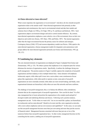 Helmut K. Anheier
12
4.4 Outer-directed or inner-directed?
What is more important, the organisation or its environment? And above all, how should non-profit
organisation relate to the outside world? Outer-directed organisations look primarily at other
organisations and constituencies; they react to environmental stimuli and take their models and
solutions from it (Pugh et al 1968, p. 65; Pugh, 1969, p. 91; and Kieser and Kubicek, 1983). Such
organisations adapt to environment changes and seek to control outside influences. By contrast,
inner-directed organisations emphasise a more selective view of the environment, focus on their own
objectives and world-view (Emory, 1967; Beer, 1984; and Probst, 1987). The internal organisation
rather than the larger environment become the primary source for solutions and strategies.
Contingency theory (Child, 1972) and resource-dependency models (see Perrow, 1986) speak to the
outer-directed organisation, whereas management models for integrated, semi-autonomous work
groups address the inner-directed organisation primarily (see Gomez and Zimmermann, 1993, pp.
120, 127).
5 Combining key elements
The core structural elements of organisations are displayed in Figure 2 (adopted from Gomez and
Zimmermann, 1993, p. 135). We obtain a picture that emphasises in its component parts the various
dilemmas the structure of organisations entails. Specifically, it outlines the challenges facing non-
profit management. The position analysis in Figure 2 usefully captures the complexity of non-profit
organisations and their tendency to have multiple bottom lines. Some elements will emphasise
technocratic aspects, while others pull it more into a socio-culture; some constituencies favour
palace-like organisations, while others prefer to operate as tents; some parts of non-profit
organisations are more externally-oriented, while others are more inward looking; and finally, some
organisational elements are hierarchical, while others are more like networks and loose coalitions.
The challenge of non-profit management, then, is to balance the different, often contradictory
elements that are the component parts of non-profit organisations. How can this be done? In a first
step, management has to locate and position the organisations in the complex push-and-pull of
divergent models and underlying dilemmas and choices. Following such a position analysis,
management can ask: “Is this where we want to be? Are we too much like a palace, too hierarchical,
too technocratic and too outer-directed? Should we be more tent-like, more organised as networks,
with a socio-culture emphasises and our own resources and capabilities?” In this sense, we can easily
see that non-profit management becomes more than just cost-cutting and more than just the exercise
of financial control. Management becomes concerned with more than just one or two of the
numerous bottom lines non-profit organisations have. In other words, management becomes not the
controlling but the creative, enabling arm of non-profit organisations.
 
