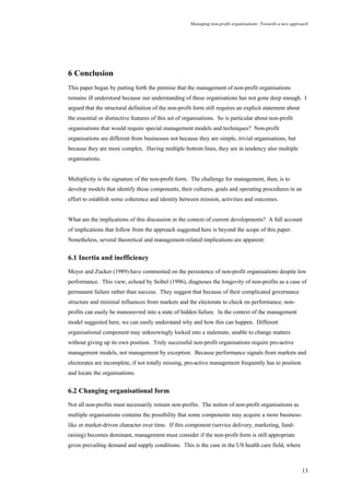Managing non-profit organisations: Towards a new approach
13
6 Conclusion
This paper began by putting forth the premise that the management of non-profit organisations
remains ill understood because our understanding of these organisations has not gone deep enough. I
argued that the structural definition of the non-profit form still requires an explicit statement about
the essential or distinctive features of this set of organisations. So is particular about non-profit
organisations that would require special management models and techniques? Non-profit
organisations are different from businesses not because they are simple, trivial organisations, but
because they are more complex. Having multiple bottom lines, they are in tendency also multiple
organisations.
Multiplicity is the signature of the non-profit form. The challenge for management, then, is to
develop models that identify these components, their cultures, goals and operating procedures in an
effort to establish some coherence and identity between mission, activities and outcomes.
What are the implications of this discussion in the context of current developments? A full account
of implications that follow from the approach suggested here is beyond the scope of this paper.
Nonetheless, several theoretical and management-related implications are apparent:
6.1 Inertia and inefficiency
Meyer and Zucker (1989) have commented on the persistence of non-profit organisations despite low
performance. This view, echoed by Seibel (1996), diagnoses the longevity of non-profits as a case of
permanent failure rather than success. They suggest that because of their complicated governance
structure and minimal influences from markets and the electorate to check on performance, non-
profits can easily be manoeuvred into a state of hidden failure. In the context of the management
model suggested here, we can easily understand why and how this can happen. Different
organisational component may unknowingly locked into a stalemate, unable to change matters
without giving up its own position. Truly successful non-profit organisations require pro-active
management models, not management by exception. Because performance signals from markets and
electorates are incomplete, if not totally missing, pro-active management frequently has to position
and locate the organisations.
6.2 Changing organisational form
Not all non-profits must necessarily remain non-profits. The notion of non-profit organisations as
multiple organisations contains the possibility that some components may acquire a more business-
like or market-driven character over time. If this component (service delivery, marketing, fund-
raising) becomes dominant, management must consider if the non-profit form is still appropriate
given prevailing demand and supply conditions. This is the case in the US health care field, where
 