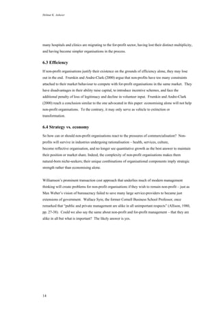 Helmut K. Anheier
14
many hospitals and clinics are migrating to the for-profit sector, having lost their distinct multiplicity,
and having become simpler organisations in the process.
6.3 Efficiency
If non-profit organisations justify their existence on the grounds of efficiency alone, they may lose
out in the end. Frumkin and Andre-Clark (2000) argue that non-profits have too many constraints
attached to their market behaviour to compete with for-profit organisations in the same market. They
have disadvantages in their ability raise capital, to introduce incentive schemes, and face the
additional penalty of loss of legitimacy and decline in volunteer input. Frumkin and Andre-Clark
(2000) reach a conclusion similar to the one advocated in this paper: economising alone will not help
non-profit organisations. To the contrary, it may only serve as vehicle to extinction or
transformation.
6.4 Strategy vs. economy
So how can or should non-profit organisations react to the pressures of commercialisation? Non-
profits will survive in industries undergoing rationalisation – health, services, culture,
become reflective organisation, and no longer see quantitative growth as the best answer to maintain
their position or market share. Indeed, the complexity of non-profit organisations makes them
natural-born niche-seekers; their unique combinations of organisational components imply strategic
strength rather than economising alone.
Williamson’s prominent transaction cost approach that underlies much of modern management
thinking will create problems for non-profit organisations if they wish to remain non-profit – just as
Max Weber’s vision of bureaucracy failed to save many large service-providers to became just
extensions of government. Wallace Syre, the former Cornell Business School Professor, once
remarked that “public and private management are alike in all unimportant respects” (Allison, 1980,
pp. 27-38). Could we also say the same about non-profit and for-profit management – that they are
alike in all but what is important? The likely answer is yes.
 