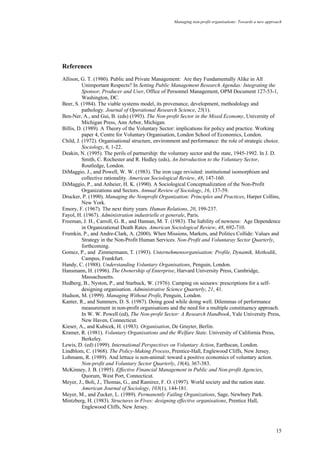 Managing non-profit organisations: Towards a new approach
15
References
Allison, G. T. (1980). Public and Private Management: Are they Fundamentally Alike in All
Unimportant Respects? In Setting Public Management Research Agendas: Integrating the
Sponsor, Producer and User, Office of Personnel Management, OPM Document 127-53-1,
Washington, DC.
Beer, S. (1984). The viable systems model, its provenance, development, methodology and
pathology. Journal of Operational Research Science, 25(1).
Ben-Ner, A., and Gui, B. (eds) (1993). The Non-profit Sector in the Mixed Economy, University of
Michigan Press, Ann Arbor, Michigan.
Billis, D. (1989). A Theory of the Voluntary Sector: implications for policy and practice. Working
paper 4, Centre for Voluntary Organisation, London School of Economics, London.
Child, J. (1972). Organisational structure, environment and performance: the role of strategic choice.
Sociology, 6, 1-22.
Deakin, N. (1995). The perils of partnership: the voluntary sector and the state, 1945-1992. In J. D.
Smith, C. Rochester and R. Hedley (eds), An Introduction to the Voluntary Sector,
Routledge, London.
DiMaggio, J., and Powell, W. W. (1983). The iron cage revisited: institutional isomorphism and
collective rationality. American Sociological Review, 48, 147-160.
DiMaggio, P., and Anheier, H. K. (1990). A Sociological Conceptualization of the Non-Profit
Organizations and Sectors. Annual Review of Sociology, 16, 137-59.
Drucker, P. (1990). Managing the Nonprofit Organization: Principles and Practices, Harper Collins,
New York.
Emory, F. (1967). The next thirty years. Human Relations, 20, 199-237.
Fayol, H. (1967). Administration industrielle et generale, Paris.
Freeman, J. H., Carroll, G. R., and Hannan, M. T. (1983). The liability of newness: Age Dependence
in Organizational Death Rates. American Sociological Review, 48, 692-710.
Frumkin, P., and Andre-Clark, A. (2000). When Missions, Markets, and Politics Collide: Values and
Strategy in the Non-Profit Human Services. Non-Profit and Voluntaray Sector Quarterly,
forthcoming.
Gomez, P., and Zimmermann, T. (1993). Unternehmensorganisation: Profile, Dynamik, Methodik,
Campus, Frankfurt.
Handy, C. (1988). Understanding Voluntary Organisations, Penguin, London.
Hansmann, H. (1996). The Ownership of Enterprise, Harvard University Press, Cambridge,
Massachusetts.
Hedberg, B., Nyston, P., and Starbuck, W. (1976). Camping on seesaws: prescriptions for a self-
designing organisation. Administrative Science Quarterly, 21, 41.
Hudson, M. (1999). Managing Without Profit, Penguin, London.
Kanter, R., and Summers, D. S. (1987). Doing good while doing well. Dilemmas of performance
measurement in non-profit organisations and the need for a multiple constituency approach.
In W. W. Powell (ed), The Non-profit Sector: A Research Handbook, Yale University Press,
New Haven, Connecticut.
Kieser, A., and Kubicek, H. (1983). Organisation, De Gruyter, Berlin.
Kramer, R. (1981). Voluntary Organisations and the Welfare State. University of California Press,
Berkeley.
Lewis, D. (ed) (1999). International Perspectives on Voluntary Action, Earthscan, London.
Lindblom, C. (1968). The Policy-Making Process, Prentice-Hall, Englewood Cliffs, New Jersey.
Lohmann, R. (1989). And lettuce is non-animal: toward a positive economics of voluntary action.
Non-profit and Voluntary Sector Quarterly, 18(4), 367-383.
McKinney, J. B. (1995). Effective Financial Management in Public and Non-profit Agencies,
Quorum, West Port, Connecticut.
Meyer, J., Boli, J., Thomas, G., and Ramirez, F. O. (1997). World society and the nation state.
American Journal of Sociology, 103(1), 144-181.
Meyer, M., and Zucker, L. (1989). Permanently Failing Organizations, Sage, Newbury Park.
Mintzberg, H. (1983). Structures in Fives: designing effective organisations, Prentice Hall,
Englewood Cliffs, New Jersey.
 