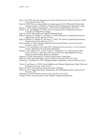 Helmut K. Anheier
16
Oster, S. M. (1995). Strategic Management for Nonprofit Organizations: Theory and Cases, Oxford
University Press, New York.
Paton, R. (1996). How are values handled in voluntary agencies? In D. Billis and M. Harris (eds),
Voluntary Agencies: Challenges of Organisations and Management, Macmillan, London.
Perrow, C. (1986). Complex Organizations: A Critical Essay, Random House, New York.
Powell, W. W., and DiMaggio, P. (1991). The New Institutionalism in Organizational Analysis,
University of Chicago Press, Chicago.
Probst, G. (1987). Selbstorganisation, Dunker Humblodt, Berlin.
Pugh, D., Hickson, D., Hinings, C., and Turner, T. (1968). Dimensions of organisational structure.
Administrative Science Quarterly, 65-105.
Pugh, D., Hickson, D., Hinings, D., and Turner, T. (1969). The context of organisational structures.
Administrative Science Quarterly, 91-114.
Rose-Ackerman, S. (1996). Altruism, Nonprofits, and Economic Theory. Journal of Economic
Literature, 34(2), 701-728.
Salamon, L. M., and Anheier, H. K. (eds) (1997). Defining the Non-profit Sector: A Cross-National
Analysis, Manchester University Press, Manchester.
Salamon. L. M., Anheier, H. K., List, R., Toepler, S., Sokolowski, S. W. and Associates (1999).
Global Civil Society: Dimensions of the Non-profit Sector, Johns Hopkins University,
Institute for Policy Studies, Baltimore, Maryland.
Schwartz, P. (1992). Management in Nonprofit Organisationen, Haupt, Bern.
Seibel, W. (1996). Successful failure. American Behavioral Scientist, 39(9), 1011-1024.
Starbuck, W., and Dutton, W. (1973). Designing adaptive organisations. Journal of Business Policy,
3.
Tonkiss, F, and Passey, A. (1999). Trust, Confidence and Voluntary Organisations: Better Values and
Institutions. Sociology, 33(2), 257-274.
Weber, M. (1921). Wirtschaft und Gesellschaft, Mohr, Tuebingen.
Weick, K. (1977). Organisation design: Organisations and self-designing systems. Organisational
Dynamics, 2(6).
Williamson, O. (1975). Markets and Hierarchies, Free Press, New York.
Young, D. (1983). If not for profit, for what? Health, Lexington, Massachusetts.
 