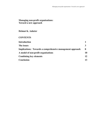 Managing non-profit organisations: Towards a new approach
Managing non-profit organisations:
Toward a new approach
Helmut K. Anheier
CONTENTS
Introduction 1
The issues 3
Implications: Towards a comprehensive management approach 8
A model of non-profit organisations 10
Combining key elements 12
Conclusion 13
 