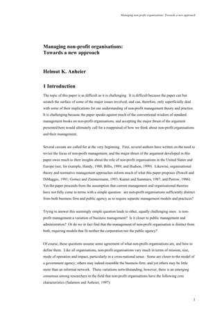 Managing non-profit organisations: Towards a new approach
1
Managing non-profit organisations:
Towards a new approach
Helmut K. Anheier
1 Introduction
The topic of this paper is as difficult as it is challenging. It is difficult because the paper can but
scratch the surface of some of the major issues involved, and can, therefore, only superficially deal
with some of their implications for our understanding of non-profit management theory and practice.
It is challenging because the paper speaks against much of the conventional wisdom of standard
management books on non-profit organisations; and accepting the major thrust of the argument
presented here would ultimately call for a reappraisal of how we think about non-profit organisations
and their management.
Several caveats are called for at the very beginning. First, several authors have written on the need to
revisit the focus of non-profit management, and the major thrust of the argument developed in this
paper owes much to their insights about the role of non-profit organisations in the United States and
Europe (see, for example, Handy, 1988; Billis, 1989; and Hudson, 1999). Likewise, organisational
theory and normative management approaches inform much of what this paper proposes (Powell and
DiMaggio, 1991; Gomez and Zimmermann, 1993; Kanter and Summers, 1987; and Perrow, 1986).
Yet the paper proceeds from the assumption that current management and organisational theories
have not fully come to terms with a simple question: are non-profit organisations sufficiently distinct
from both business firm and public agency as to require separate management models and practices?
Trying to answer this seemingly simple question leads to other, equally challenging ones: is non-
profit management a variation of business management? Is it closer to public management and
administration? Or do we in fact find that the management of non-profit organisation is distinct from
both, requiring models that fit neither the corporation nor the public agency?
Of course, these questions assume some agreement of what non-profit organisations are, and how to
define them. Like all organisations, non-profit organisations vary much in terms of mission, size,
mode of operation and impact, particularly in a cross-national sense. Some are closer to the model of
a government agency; others may indeed resemble the business firm; and yet others may be little
more than an informal network. These variations notwithstanding, however, there is an emerging
consensus among researchers in the field that non-profit organisations have the following core
characteristics (Salamon and Anheier, 1997):
 