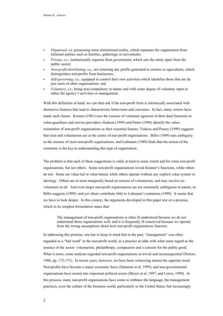 Helmut K. Anheier
2
• Organised, i.e. possessing some institutional reality, which separates the organisation from
informal entities such as families, gatherings or movements;
• Private, i.e., institutionally separate from government, which sets the entity apart from the
public sector;
• Non-profit-distributing, i.e., not returning any profits generated to owners or equivalents, which
distinguishes non-profits from businesses;
• Self-governing, i.e., equipped to control their own activities which identifies those that are de
jure units of other organisations; and
• Voluntary, i.e., being non-compulsory in nature and with some degree of voluntary input in
either the agency’s activities or management.
With this definition at hand, we can then ask if the non-profit form is intrinsically associated with
distinctive features that lead to characteristic behaviours and outcomes. In fact, many writers have
made such claims: Kramer (1981) sees the essence of voluntary agencies in their dual functions as
value-guardians and service-providers; Hudson (1999) and Paton (1996) identify the value-
orientation of non-profit organisations as their essential feature; Tonkiss and Passey (1999) suggests
that trust and voluntarism are at the centre of non-profit organisations. Billis (1989) sees ambiguity
as the essence of most non-profit organisations; and Lohmann (1989) finds that the notion of the
commons is the key to understanding this type of organisation.
The problem is that each of these suggestions is valid, at least to some extent and for some non-profit
organisations, but not others. Some non-profit organisations reveal Kramer’s functions, while others
do not. Some are value-led or value-based, while others operate without any explicit value system or
ideology. Others are at most marginally based on notions of voluntarism, and may involve no
volunteers at all. And even larger non-profit organisations are not essentially ambiguous in nature, as
Billis suggests (1989); and yet others contribute little to Lohmann’s commons (1989). It seems that
we have to look deeper. In this context, the arguments developed in this paper rest on a premise,
which in its simplest formulation states that:
The management of non-profit organisations is often ill understood because we do not
understand these organisations well, and it is frequently ill conceived because we operate
from the wrong assumptions about how non-profit organisations function.
In addressing this premise, one has to keep in mind that in the past, “management” was often
regarded as a “bad word” in the non-profit world, as a practice at odds with what some regard as the
essence of the sector: voluntarism, philanthropy, compassion and a concern for the public good.
What is more, some analysts regarded non-profit organisations as trivial and inconsequential (Perrow,
1986, pp. 172-173). In recent years, however, we have been witnessing almost the opposite trend.
Non-profits have become a major economic force (Salamon et al, 1999), and non-governmental
organisations have turned into important political actors (Meyer et al, 1997; and Lewis, 1999). In
this process, many non-profit organisations have come to embrace the language, the management
practices, even the culture of the business world, particularly in the United States, but increasingly
 
