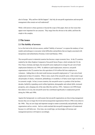 Managing non-profit organisations: Towards a new approach
3
also in Europe. Why and how did this happen? And why do non-profit organisations and non-profit
management often remain not well understood?
While a full answer to these questions is beyond the scope of this paper, there are four issues that
appear most important for our concerns. They range from the obvious to the subtle, and from the
simple to the complex.
2 The issues
2.1 The liability of newness
Let us first look at the obvious answer, entitled “liability of newness”, to express the tendency of new
models and techniques to encounter initial difficulties and problems that are largely associated with
inexperience and unfamiliarity (Freeman, Carrol and Hannan, 1983).
The non-profit sector in industrial countries has become a major economic force. In the 22 countries
studied by the Johns Hopkins Comparative Non-profit Sector Project, which includes the US, the
UK, France, Germany and Japan, the non-profit sector employed on average five per cent of total
employment (Salamon et al, 1999). In addition to paid employment, moreover, non-profit
organisations in the 22 countries have the equivalent of 10.4 million full time employees as
volunteers. Adding these to the total would increase non-profit employment to 7.1 per cent of total
employment in these 22 countries. What is more, much of the non-profit sector, while rooted in age-
old principles of charity, voluntarism, philanthropy or sociability is of fairly recent origin in terms of
its economic weight. In fact, in most countries, the non-profit sector is a product of the last three
decades, fuelled by expanding social welfare legislation, demographic and cultural shifts, increased
prosperity, and a changing role of the state (Ben-Ner and Gui, 1993). Salamon et al (1999) found
that relative to its size, the non-profit sector has contributed significantly to employment growth
during the 1980s and 1990s.
Against this background, we could assume that non-profit organisations are discovering management
because they are no longer the trivial and inconsequential organisations Perrow (1986) wrote about in
the 1980s. They are now large and important enough to matter economically and politically, both as
organisations and as a sector. And we could conclude that non-profit management is ill understood
because it is still fairly new. Over time, one would hope, our knowledge will increase and
management practices will improve accordingly.
 