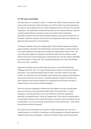Helmut K. Anheier
4
2.2 The copy-cat principle
The second answer to our question is subtler. In contrast to the liability of newness argument, which
stresses current inexperience and the long learning curve that lies ahead of non-profit organisations,
the “copy-cat” thesis emphasises the way in which management has been “discovered” by non-profit
organisations. We should keep in mind that the non-profit sector has experienced decades of growth
in relatively stable political environments, at least in EU countries and the United States.
Importantly, non-profit sectors have been less subject to business cycles and the “ups and downs” of
the market. Indeed, few industries can look back to such long periods without major shake-ups and
upheavals, both economically as well as politically.
Yet things are changing, and they are changing rapidly. Many non-profit organisations are facing
greater uncertainty, particularly in the financial field, as government budgets are being cut back and
as non-profit organisations are being asked to shoulder more responsibilities (Deakin, 1995). The
reasons for greater emphasis on management may then be found in the more precarious revenue
situation facing many non-profit organisations, especially those that, in the past, relied on dependable
government support to a large extent. Thus, non-profit organisations have to deal with something
they are not used to: uncertainty.
Organisations in distress look for outside models they perceive as successful and promising
(DiMaggio and Powell, 1983). It is a copycat behaviour quite common in the business world and in
government. In the cultural and political climate of 1990s, “successful” models are more likely
assumed to be found in the more self-confident world of business than among governments that have
grown insecure about their role in society. Non-profit organisations, therefore, look more to for-
profit corporations and commercial enterprises for management tools and models in the hope of
finding solutions to real or perceived financial challenges.
This focus on business management is different from what happened in the past, when the public
agency was often seen as the organisational model closest to the non-profit form. A typical
consequence of such past behaviour was the “state orientation” of non-profit organisations,
particularly in continental Europe. It led to the “quango-isation” of the sector by turning non-profits
into quasi-public institutions, albeit without the legitimacy, democratic control and authority enjoyed
by state agencies. Are we now seeing the commercialisation of the non-profit sector – albeit without
the profit motive that drives businesses?
Given that the source of uncertainty for non-profits is initially and primarily seen in the area of
financial resources, it is, therefore, not surprising to see that management of non-profit organisations
frequently means financial management. In the past, the financial models came from government
 