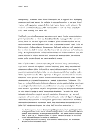 Helmut K. Anheier
6
more generally – are a means and not the end for non-profits; and, as suggested above, by adopting
management models and practices that emphasise the monetary bottom line, we may loose sight of
what non-profit organisations are truly all about. And whatever that may be, it is not money. But
what is it? Or with Dennis Young’s (1983) memorable title, we could ask: “If not for profit, for
what?” What, ultimately, is the bottom line?
Significantly, conventional management approaches seem to operate from the assumption that non-
profit organisations have no bottom line. Indeed, Peter Drucker once suggested that because of a
missing bottom line, non-profit organisations would be in greater need for management than for-
profit organisations, where performance is often easier to measure and monitor (Drucker, 1990). Yet
Drucker misses a fundamental point: the management challenge is not that non-profit organisations
have no bottom line at all, the problem is that they have several, and some would say “sometimes too
many.” A non-profit organisation has several bottom lines because no price mechanisms are in place
that can aggregate the interests of clients, staff, volunteers and other stakeholders that can match
costs to profits, supply to demand, and goals to actual achievements.
In the for-profit world, we have market prices for goods and services linking sellers and buyers,
wages linking employers and employees (collective bargaining), profits linking shareholders and
management, and taxes linking the firm with the general public represented by government. Of
course, there are many imperfections in the way such prices are established and brought to market.
What is important to see is that at least in principle, all these prices can coalesce into one monetary
bottom line. Indeed, prices are the basic medium in transaction costs economics, and the economic
explanation for the existence of organisations as a response to market failure (Williamson, 1975).
Prices as a medium of information for internal and external activities are either lacking, incomplete or
set according to either administrative cost considerations or some proxy to market prices. What is
more, in contrast to government, non-profit managers do not typically have the legitimate authority to
set terms and prices outside the narrow realms of their organisation. The result is that several
rationales, or bottom lines, operate in non-profit organisations. Of course, not every non-profit
organisation will have two, three or more such bottom lines; the number will depend on the purpose
and structure of the organisation. Yet management approaches need to be sensitive to the tendency
of non-profit organisations to have multiple bottom lines, and that it may be frequently difficult to
judge which ones are more important than others. Such bottom lines are presented by:
• The dual management structure of many non-profit organisations, where operating procedures
are the province of executive officers, and the overall governance vested in the hands of Boards;
often the Board emphasises the mission of the organisation – and not the financial bottom line
alone, as in the case of a shareholder board; by contrast, management focuses on operational
aspects and financial matters in running the organisation;
• The complex motivational structure of staff, volunteers and stakeholders, and the interplay
between altruistic and egotistical goals;
 