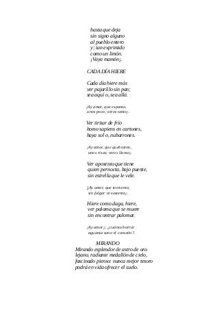 hasta que deja
sin signo alguno
al pueblo entero
y; tan exprimido
como un limón.
¡Vaya mamón¡.
CADA DÍA HIERE
Cada día hiere más
ver pajarillo sin pan;
sea aquí o, sea allá.
¡Ay amor, que espanto,
unos poco; otros tanto¡.
Ver tiritar de frío
homo sapiens en cartones,
haya sol o, nubarrones.
¡Ay amor, que quebranto,
unos risas; otros llanto¡.
Ver aposento que tiene
quien pernocta, bajo puente,
sin estrella que le vele.
¡Ay amor, que tormento,
sin fulgor ni sustento¡.
Hiere como daga, hiere,
ver paloma que se muere
sin encontrar palomar.
¡Ay amor¡; ¿cuánto horror
aguanta sano el corazón?.
MIRANDO
Mirando esplendor de astro de oro
lejano, radiante medallón de cielo,
fascinado pienso: nunca mejor tesoro
podrá en vida ofrecer el suelo.
 
