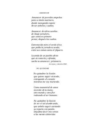 AMANECER
Amanecer de juveniles empeños
junto a timón marinero,
donde navegando espero
llevar anhelos y sueños.
Amanecer de niños sureños
de linaje jornalero,
que conocen primero
penas; después los sueños.
Estremecido miro el verde olivo
que pobla la jornalera senda;
entre sus ramas canta el jilguero.
Leyenda de un pueblo altivo
que en romería y ofrenda,
sueña su amanecer; prisionero.
de rejas y claveles1962
NO QUITADME
No quitadme la ilusión
que quiero seguir viviendo,
entregando el corazón
mientras me voy muriendo.
Como manantial de amor
necesito de tu mano,
otro mundo y otra flor
rodeando al ser humano.
No quitadme la ilusión
de ver el sol alumbrando,
que anhelo seguir cantando
su reparto con pasión.
Dejadme decir mis versos
a las mentes doloridas
 