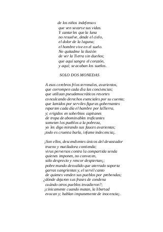 de los niños indefensos
que ven secarse sus vidas.
Y cantarles que la luna
no resuelve, desde el cielo,
el dolor de la laguna;
el hombre vive en el suelo.
No quitadme la ilusión
de ver la Tierra sin dueños;
que aquí sangra el corazón,
y aquí; se acaban los sueños.
SOLO DOS MONEDAS
A esos cerebros fríos terrenales, avarientos,
que corrompen cada dìa las conciencias;
que utilizan pseudemocráticos resortes
conculcando derechos esenciales por su cuenta;
que lamidos por serviles figuras gobernantes
reparten cada día el hambre por laTierra,
y; erigidos en soberbios capitanes
de tropa de abominables traficantes
someten los pueblos a la pobreza,
yo les digo mirando sus fauces avarientas;
¡todo es cruenta burla, infame indecencia¡.
¡Son ellos, descendientes únicos del devastador
trueno y mutiladora contienda;
virus perversos contra la compartida senda
quienes imponen, no convecen,
sólo desprecio y rencor despiertan¡;
pobre mundo desvalido que aterrado soporta
garras sangrientas y, el servil canto
de quienes venden sus pueblos por prebendas;
¿dónde dejaron sus frases de condena
cuándo otros pueblos invadieron?;
¡cínicamente cuando matan, la libertad
evocan y; hablan impunemente de inocencia¡.
 