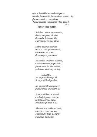 que el humilde verso de mi pecho
herido, bebe de la fuente de tu mismo río;
¿hasta cuándo compañero,
hasta cuándo tus sueños y los míos?.
1995
SIN TÍ SOY NADA
Palabra; estructura amada,
desde lo ignoto al alba
de madre letra nacida
expresión eres del alma.
Sobre páginas escrita,
boca a boca pronunciada,
musa eres de poeta
de hoy ayer y mañana.
Narrando cruentos sucesos,
cantando amor, esperanza,
fuente eres de mis sueños;
¡palabra, sin tí soy nada¡.
DILEMA
No es posible-negó él
Si es posible-dijo ella.
No es posible que pincel
pueda crear una estrella.
Si es posible si el pincel
cual refulgente centella,
refleja sobre el papel
iris que esplende ella.
Plasmar sin dudar es arte;
mas otra cosa es crear
esencia del todo o, parte;
musa luz momento
 