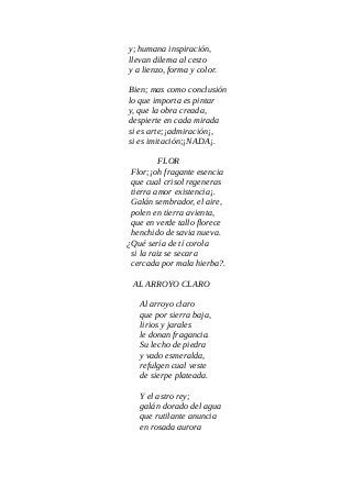 y; humana inspiración,
llevan dilema al cesto
y a lienzo, forma y color.
Bien; mas como conclusión
lo que importa es pintar
y, que la obra creada,
despierte en cada mirada
si es arte;¡admiración¡,
si es imitación;¡NADA¡.
FLOR
Flor;¡oh fragante esencia
que cual crisol regeneras
tierra amor existencia¡.
Galán sembrador, el aire,
polen en tierra avienta,
que en verde tallo florece
henchido de savia nueva.
¿Qué sería de tí corola
si la raiz se secara
cercada por mala hierba?.
AL ARROYO CLARO
Al arroyo claro
que por sierra baja,
lirios y jarales
le donan fragancia.
Su lecho de piedra
y vado esmeralda,
refulgen cual veste
de sierpe plateada.
Y el astro rey;
galán dorado del agua
que rutilante anuncia
en rosada aurora
 