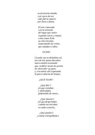 su presencia amada,
con rayos de oro
vida diaria reparte
por flora y fauna.
El aire extasiado
con la armonía
del agua que canta
regando raices y ramas;
como sumo Eolo
su silvo levanta,
orquestando los trinos
que saludan el alba.
OCASO
Cuando vas ocultándote sol,
tras de mis pasos descubro
tanta sombra avanzado
que, temblor siento de pronto
de retroceder un paso,
y; encontrar allí esperando
la parca abierta de brazos.
¿QUÉ FLOR?
¿Qué flor?;
¡la que cortabas
y deshojabas
palpitando de amor¡.
¿Qué ilusión?;
¡la que despertabas
cuándo me mirabas
en cada ocasión¡.
¿Qué pasión?;
¡cuánta entregábamos
 
