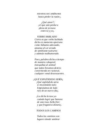 mientras nos amábamos
hasta perder la razón¡.
¿Qué amor?;
¡el que aún perdura
pleno de ternura
entre tú y yo¡.
VERBO HABLADO
Cierto es que verbo hablado
dicho en momento oportuno
como bálsamo adecuado,
amansa al ser airado
de semblante taciturno
y ademán malhumorado.
Pues; palabra dicha a tiempo
de manera coloquial,
tranquiliza al animal
que todos llevamos dentro;
convirtiendo en racional,
cualquier venal desencuentro.
¡QUÉ ESPLÉNDIDO SERÍA¡
¡Qué espléndido sería
si roturándolo todo
limpiásemos de lodo
raiz de un nuevo día¡.
¡La dicha la tuve yo
cuándo logré que brotara
de una roca, bella flor;
y que fragancia donara¡.
TODOS LOS CAMINOS
Todos los caminos son
lugares donde sembrar
 