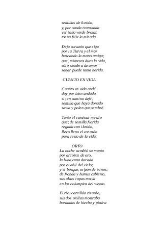 semillas de ilusión;
y, por senda transitada
ver tallo verde brotar,
torna feliz la mirada.
Deja corazón que siga
por la Tierra y el mar
buscando la mano amiga;
que, mientras dura la vida,
sólo siembra de amor
sanar puede tanta herida.
CUANTO EN VIDA
Cuanto en vida andé
doy por bien andado
si; en camino dejé,
semilla que haya donado
savia y polen que sembré.
Tanto el caminar me dio
que; de semilla florida
regada con ilusión,
llevo lleno el corazón
para resto de la vida.
ORTO
La noche cambió su manto
por arcoiris de oro,
la luna cuna dorada
por el añil del cielo;
y el bosque, orfeón de trinos;
de fronda y humus cubierto,
sus altas copas mecía
en los columpios del viento.
El río; carrillón risueño,
sus dos orillas mostraba
bordadas de hierba y piedra
 