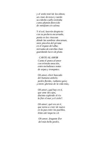 y el verde miel de los olmos;
un cisne de nieve y nardo
su esbelto cuello estiraba
como plumón florecido
de nenúfares en calma.
Y el sol; lucerón despierto
con su pechera encarnada,
ponía en los rincones
dónde las sombras descansan,
siete pinceles del prisma
en el regazo del alba;
miriadas de estrellas iban
guardando luces de plata.
CANTO AL AMOR
Canta el poeta al amor
con trémula emoción,
entre melodiosas notas
de arpas y trompetas.
Oh amor, elixir buscado
del humano anhelo;
jardín florido, rutilante guía;
¡centro glorioso de la vida mía¡.
Oh amor;¿qué hay en tí,
que ante mis ojos,
distinto esplende el río
la flor el mar y el cielo?.
Oh amor; qué veo en tí,
que torno a creer de nuevo
en la paz entre los pueblos,
libres del imperio vil.
Oh amor; fragante flor
del más bello jardín,
 